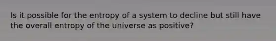 Is it possible for the entropy of a system to decline but still have the overall entropy of the universe as positive?