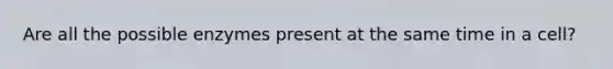Are all the possible enzymes present at the same time in a cell?
