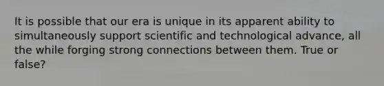 It is possible that our era is unique in its apparent ability to simultaneously support scientific and technological advance, all the while forging strong connections between them. True or false?