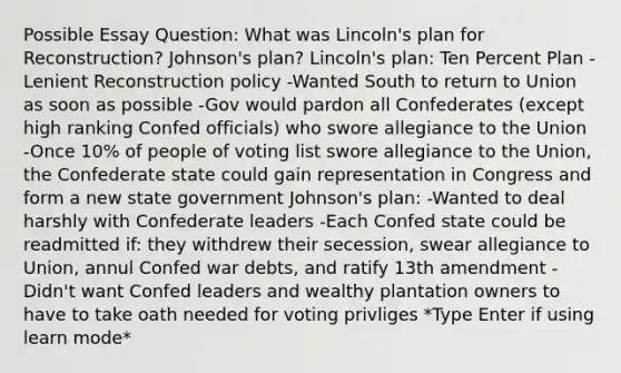 Possible Essay Question: What was Lincoln's plan for Reconstruction? Johnson's plan? Lincoln's plan: Ten Percent Plan -Lenient Reconstruction policy -Wanted South to return to Union as soon as possible -Gov would pardon all Confederates (except high ranking Confed officials) who swore allegiance to the Union -Once 10% of people of voting list swore allegiance to the Union, the Confederate state could gain representation in Congress and form a new state government Johnson's plan: -Wanted to deal harshly with Confederate leaders -Each Confed state could be readmitted if: they withdrew their secession, swear allegiance to Union, annul Confed war debts, and ratify 13th amendment -Didn't want Confed leaders and wealthy plantation owners to have to take oath needed for voting privliges *Type Enter if using learn mode*