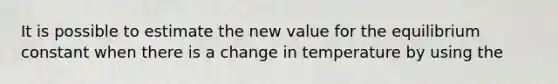 It is possible to estimate the new value for the equilibrium constant when there is a change in temperature by using the