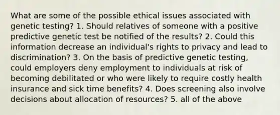 What are some of the possible ethical issues associated with genetic testing? 1. Should relatives of someone with a positive predictive genetic test be notified of the results? 2. Could this information decrease an individual's rights to privacy and lead to discrimination? 3. On the basis of predictive genetic testing, could employers deny employment to individuals at risk of becoming debilitated or who were likely to require costly health insurance and sick time benefits? 4. Does screening also involve decisions about allocation of resources? 5. all of the above