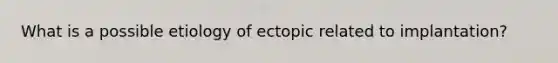 What is a possible etiology of ectopic related to implantation?