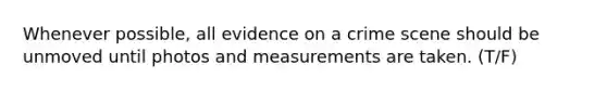 Whenever possible, all evidence on a crime scene should be unmoved until photos and measurements are taken. (T/F)