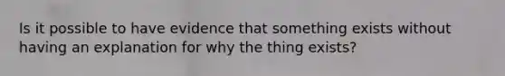 Is it possible to have evidence that something exists without having an explanation for why the thing exists?