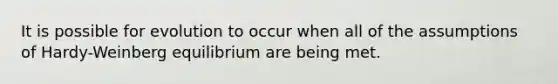It is possible for evolution to occur when all of the assumptions of Hardy-Weinberg equilibrium are being met.