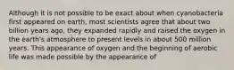 Although it is not possible to be exact about when cyanobacteria first appeared on earth, most scientists agree that about two billion years ago, they expanded rapidly and raised the oxygen in the earth's atmosphere to present levels in about 500 million years. This appearance of oxygen and the beginning of aerobic life was made possible by the appearance of