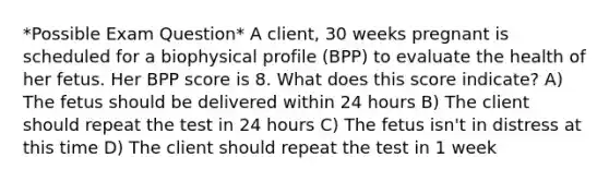 *Possible Exam Question* A client, 30 weeks pregnant is scheduled for a biophysical profile (BPP) to evaluate the health of her fetus. Her BPP score is 8. What does this score indicate? A) The fetus should be delivered within 24 hours B) The client should repeat the test in 24 hours C) The fetus isn't in distress at this time D) The client should repeat the test in 1 week