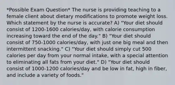 *Possible Exam Question* The nurse is providing teaching to a female client about dietary modifications to promote weight loss. Which statement by the nurse is accurate? A) "Your diet should consist of 1200-1600 calories/day, with calorie consumption increasing toward the end of the day." B) "Your diet should consist of 750-1000 calories/day, with just one big meal and then intermittent snacking." C) "Your diet should simply cut 500 calories per day from your normal intake, with a special attention to eliminating all fats from your diet." D) "Your diet should consist of 1000-1200 calories/day and be low in fat, high in fiber, and include a variety of foods."