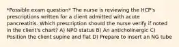 *Possible exam question* The nurse is reviewing the HCP's prescriptions written for a client admitted with acute pancreatitis. Which prescription should the nurse verify if noted in the client's chart? A) NPO status B) An anticholinergic C) Position the client supine and flat D) Prepare to insert an NG tube