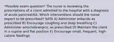 *Possible exam question* The nurse is reviewing the prescriptions of a client admitted to the hospital with a diagnosis of acute pancreatitis. Which interventions should the nurse expect to be prescribed? SATA A) Administer antacids as prescribed B) Encourage coughing and deep breathing C) Administer anticholinergics, as prescribed D) Maintain the client in a supine and flat position E) Encourage small, frequent, high-calorie feedings