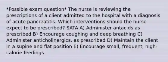 *Possible exam question* The nurse is reviewing the prescriptions of a client admitted to the hospital with a diagnosis of acute pancreatitis. Which interventions should the nurse expect to be prescribed? SATA A) Administer antacids as prescribed B) Encourage coughing and deep breathing C) Administer anticholinergics, as prescribed D) Maintain the client in a supine and flat position E) Encourage small, frequent, high-calorie feedings