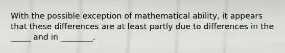 With the possible exception of mathematical ability, it appears that these differences are at least partly due to differences in the _____ and in ________.