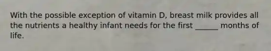 With the possible exception of vitamin D, breast milk provides all the nutrients a healthy infant needs for the first ______ months of life.