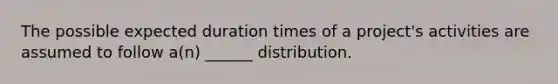 The possible expected duration times of a project's activities are assumed to follow a(n) ______ distribution.