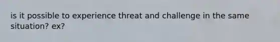 is it possible to experience threat and challenge in the same situation? ex?