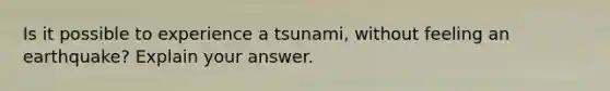 Is it possible to experience a tsunami, without feeling an earthquake? Explain your answer.