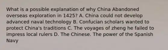 What is a possible explanation of why China Abandoned overseas exploration in 1425? A. China could not develop advanced naval technology B. Confucian scholars wanted to protect China's traditions C. The voyages of zheng he failed to impress local rulers D. The Chinese. The power of the Spanish Navy