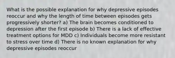 What is the possible explanation for why depressive episodes reoccur and why the length of time between episodes gets progressively shorter? a) The brain becomes conditioned to depression after the first episode b) There is a lack of effective treatment options for MDD c) Individuals become more resistant to stress over time d) There is no known explanation for why depressive episodes reoccur