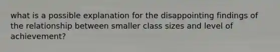 what is a possible explanation for the disappointing findings of the relationship between smaller class sizes and level of achievement?