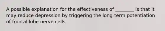 A possible explanation for the effectiveness of ________ is that it may reduce depression by triggering the long-term potentiation of frontal lobe nerve cells.