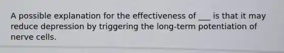 A possible explanation for the effectiveness of ___ is that it may reduce depression by triggering the long-term potentiation of nerve cells.