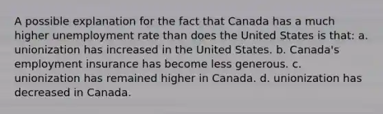 A possible explanation for the fact that Canada has a much higher unemployment rate than does the United States is that: a. unionization has increased in the United States. b. Canada's employment insurance has become less generous. c. unionization has remained higher in Canada. d. unionization has decreased in Canada.