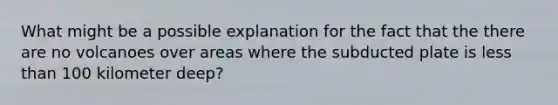 What might be a possible explanation for the fact that the there are no volcanoes over areas where the subducted plate is <a href='https://www.questionai.com/knowledge/k7BtlYpAMX-less-than' class='anchor-knowledge'>less than</a> 100 kilometer deep?