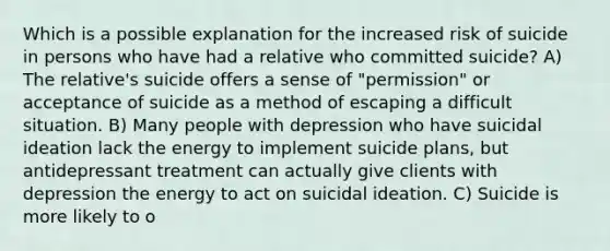 Which is a possible explanation for the increased risk of suicide in persons who have had a relative who committed suicide? A) The relative's suicide offers a sense of "permission" or acceptance of suicide as a method of escaping a difficult situation. B) Many people with depression who have suicidal ideation lack the energy to implement suicide plans, but antidepressant treatment can actually give clients with depression the energy to act on suicidal ideation. C) Suicide is more likely to o