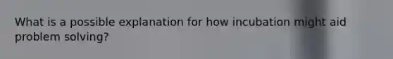 What is a possible explanation for how incubation might aid problem solving?