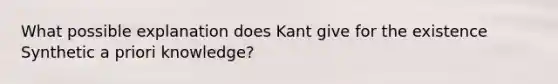 What possible explanation does Kant give for the existence Synthetic a priori knowledge?