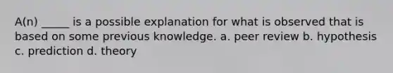 A(n) _____ is a possible explanation for what is observed that is based on some previous knowledge. a. peer review b. hypothesis c. prediction d. theory