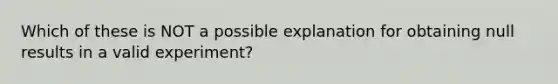 Which of these is NOT a possible explanation for obtaining null results in a valid experiment?