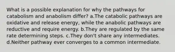 What is a possible explanation for why the pathways for catabolism and anabolism differ? a.The catabolic pathways are oxidative and release energy, while the anabolic pathways are reductive and require energy. b.They are regulated by the same rate determining steps. c.They don't share any intermediates. d.Neither pathway ever converges to a common intermediate.