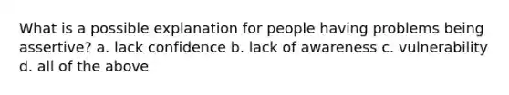 What is a possible explanation for people having problems being assertive? ​​a. ​lack confidence ​​b. ​lack of awareness c. ​vulnerability d. all of the above