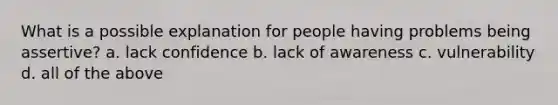 What is a possible explanation for people having problems being assertive? a. lack confidence b. lack of awareness c. vulnerability d. all of the above