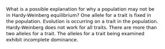 What is a possible explanation for why a population may not be in Hardy-Weinberg equilibrium? One allele for a trait is fixed in the population. Evolution is occurring on a trait in the population. Hardy-Weinberg does not work for all traits. There are more than two alleles for a trait. The alleles for a trait being examined exhibit incomplete dominance.