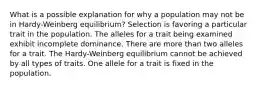 What is a possible explanation for why a population may not be in Hardy-Weinberg equilibrium? Selection is favoring a particular trait in the population. The alleles for a trait being examined exhibit incomplete dominance. There are more than two alleles for a trait. The Hardy-Weinberg equilibrium cannot be achieved by all types of traits. One allele for a trait is fixed in the population.