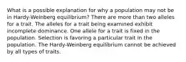 What is a possible explanation for why a population may not be in Hardy-Weinberg equilibrium? There are more than two alleles for a trait. The alleles for a trait being examined exhibit incomplete dominance. One allele for a trait is fixed in the population. Selection is favoring a particular trait in the population. The Hardy-Weinberg equilibrium cannot be achieved by all types of traits.