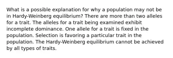 What is a possible explanation for why a population may not be in Hardy-Weinberg equilibrium? There are more than two alleles for a trait. The alleles for a trait being examined exhibit incomplete dominance. One allele for a trait is fixed in the population. Selection is favoring a particular trait in the population. The Hardy-Weinberg equilibrium cannot be achieved by all types of traits.