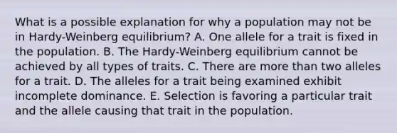 What is a possible explanation for why a population may not be in Hardy-Weinberg equilibrium? A. One allele for a trait is fixed in the population. B. The Hardy-Weinberg equilibrium cannot be achieved by all types of traits. C. There are more than two alleles for a trait. D. The alleles for a trait being examined exhibit incomplete dominance. E. Selection is favoring a particular trait and the allele causing that trait in the population.