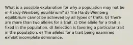 What is a possible explanation for why a population may not be in Hardy-Weinberg equilibrium? a) The Hardy-Weinberg equilibrium cannot be achieved by all types of traits. b) There are more than two alleles for a trait. c) One allele for a trait is fixed in the population. d) Selection is favoring a particular trait in the population. e) The alleles for a trait being examined exhibit incomplete dominance.