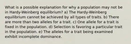 What is a possible explanation for why a population may not be in Hardy-Weinberg equilibrium? a) The Hardy-Weinberg equilibrium cannot be achieved by all types of traits. b) There are more than two alleles for a trait. c) One allele for a trait is fixed in the population. d) Selection is favoring a particular trait in the population. e) The alleles for a trait being examined exhibit incomplete dominance.