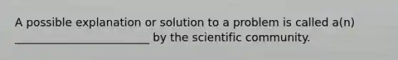 A possible explanation or solution to a problem is called a(n) ________________________ by the scientific community.