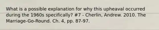 What is a possible explanation for why this upheaval occurred during the 1960s specifically? #7 - Cherlin, Andrew. 2010. The Marriage-Go-Round. Ch. 4, pp. 87-97.