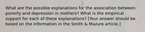 What are the possible explanations for the association between poverty and depression in mothers? What is the empirical support for each of these explanations? [Your answer should be based on the information in the Smith & Mazure article.]