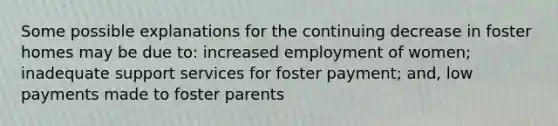 Some possible explanations for the continuing decrease in foster homes may be due to: increased employment of women; inadequate support services for foster payment; and, low payments made to foster parents