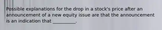 Possible explanations for the drop in a stock's price after an announcement of a new equity issue are that the announcement is an indication that __________.