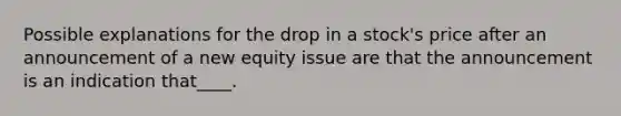 Possible explanations for the drop in a stock's price after an announcement of a new equity issue are that the announcement is an indication that____.