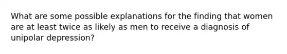 What are some possible explanations for the finding that women are at least twice as likely as men to receive a diagnosis of unipolar depression?